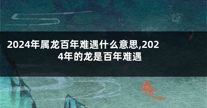 2024年属龙百年难遇什么意思,2024年的龙是百年难遇
