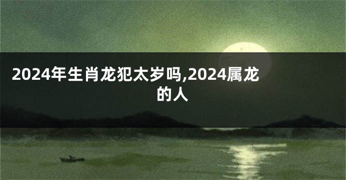 2024年生肖龙犯太岁吗,2024属龙的人