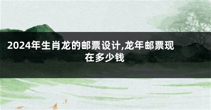 2024年生肖龙的邮票设计,龙年邮票现在多少钱
