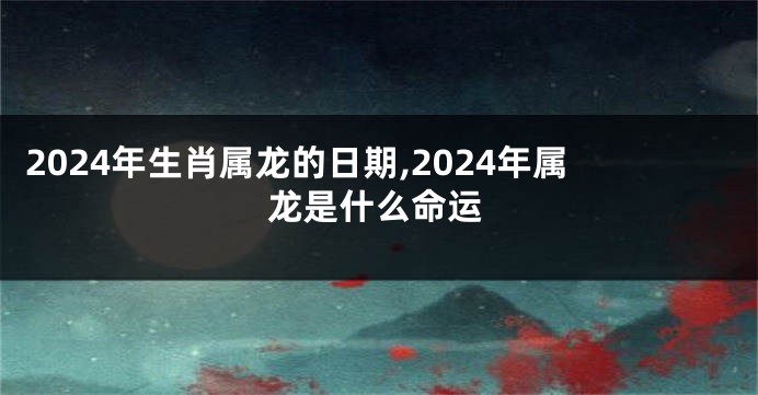 2024年生肖属龙的日期,2024年属龙是什么命运