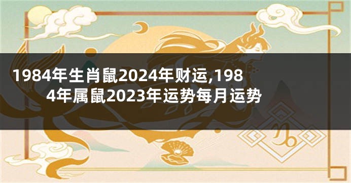 1984年生肖鼠2024年财运,1984年属鼠2023年运势每月运势