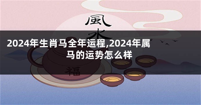 2024年生肖马全年运程,2024年属马的运势怎么样