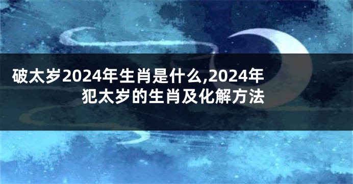 破太岁2024年生肖是什么,2024年犯太岁的生肖及化解方法