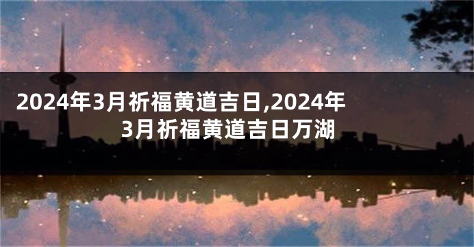 2024年3月祈福黄道吉日,2024年3月祈福黄道吉日万湖