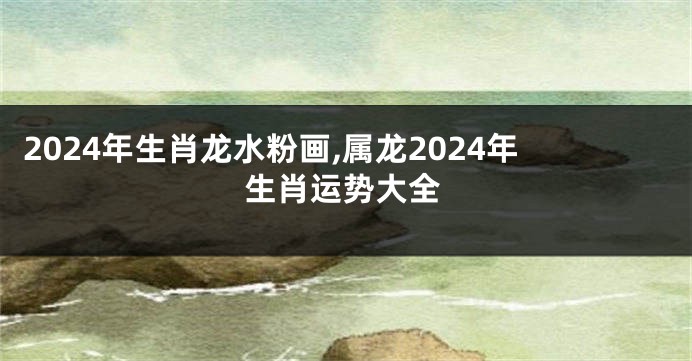 2024年生肖龙水粉画,属龙2024年生肖运势大全