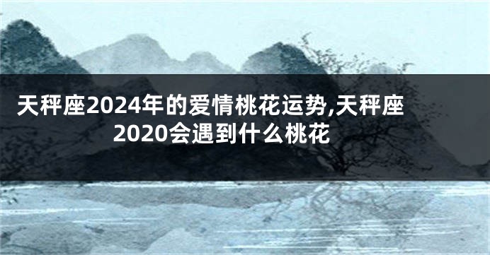 天秤座2024年的爱情桃花运势,天秤座2020会遇到什么桃花