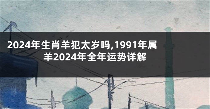 2024年生肖羊犯太岁吗,1991年属羊2024年全年运势详解