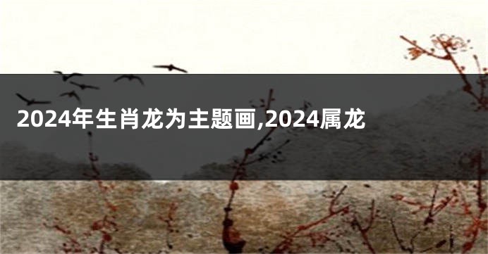 2024年生肖龙为主题画,2024属龙