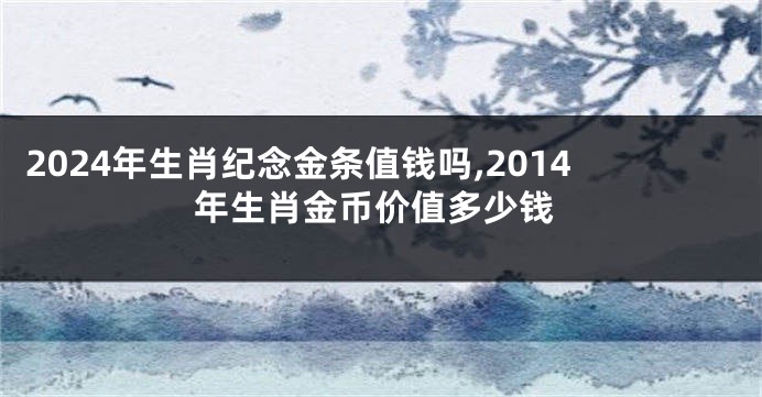 2024年生肖纪念金条值钱吗,2014年生肖金币价值多少钱