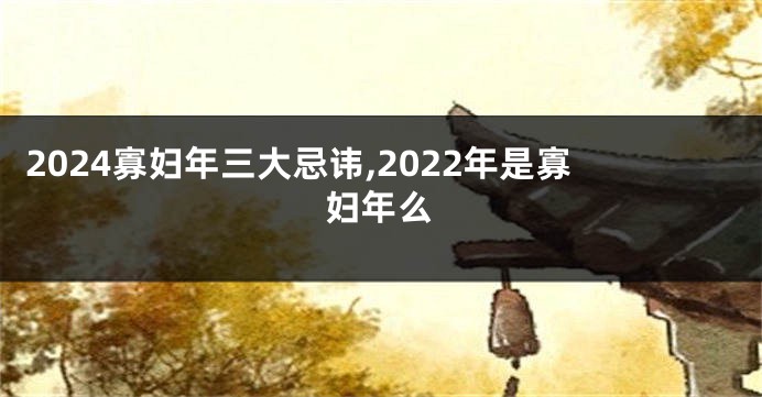 2024寡妇年三大忌讳,2022年是寡妇年么