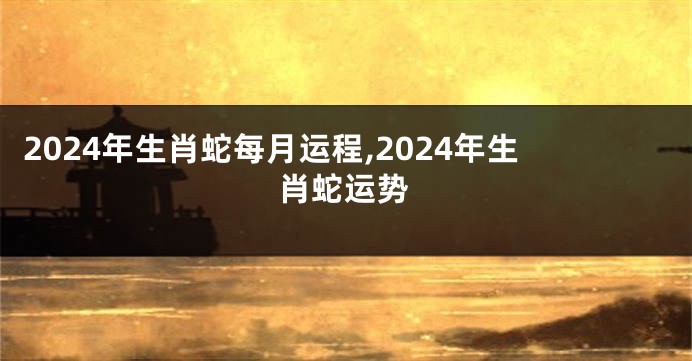 2024年生肖蛇每月运程,2024年生肖蛇运势