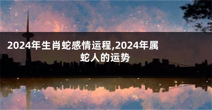 2024年生肖蛇感情运程,2024年属蛇人的运势