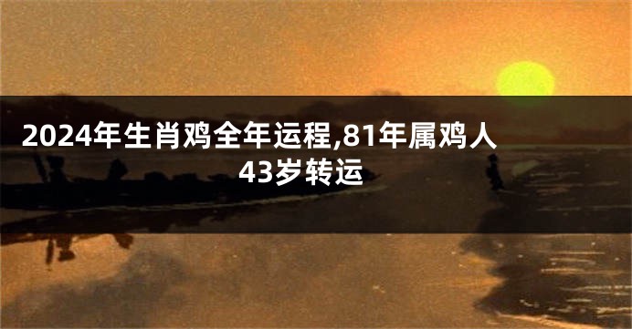 2024年生肖鸡全年运程,81年属鸡人43岁转运