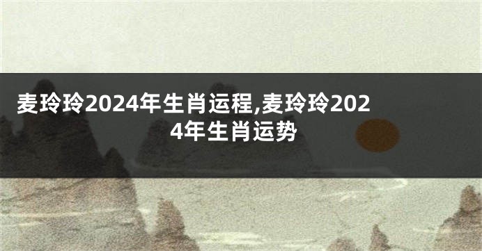 麦玲玲2024年生肖运程,麦玲玲2024年生肖运势