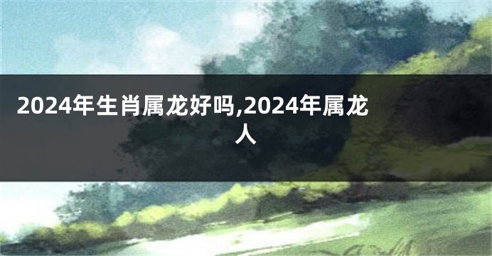 2024年生肖属龙好吗,2024年属龙人