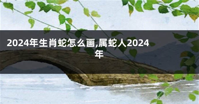 2024年生肖蛇怎么画,属蛇人2024年