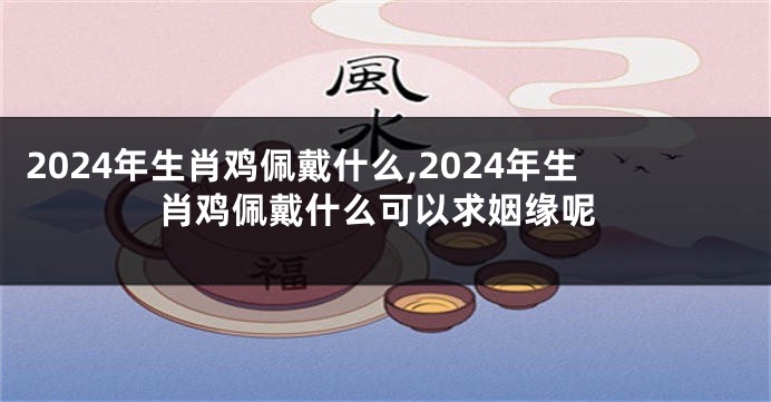2024年生肖鸡佩戴什么,2024年生肖鸡佩戴什么可以求姻缘呢