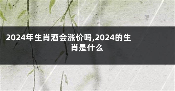 2024年生肖酒会涨价吗,2024的生肖是什么