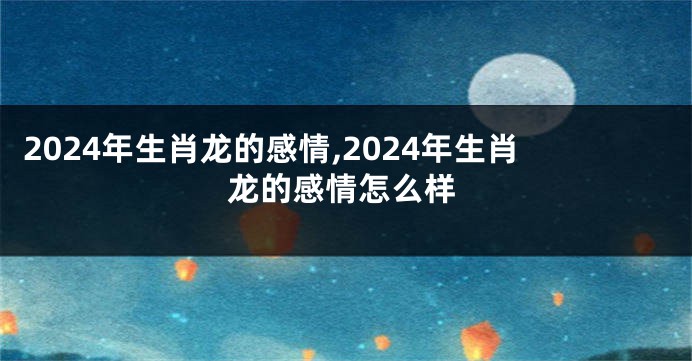 2024年生肖龙的感情,2024年生肖龙的感情怎么样