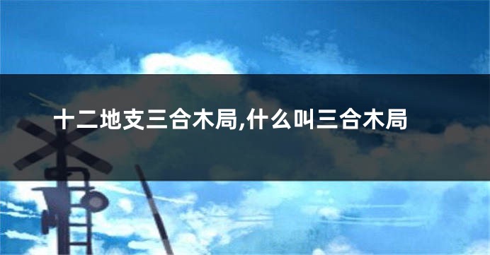 十二地支三合木局,什么叫三合木局