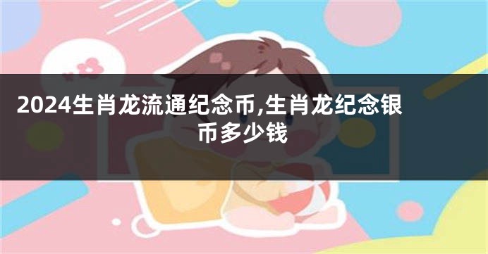 2024生肖龙流通纪念币,生肖龙纪念银币多少钱