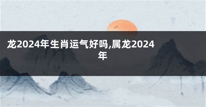 龙2024年生肖运气好吗,属龙2024年