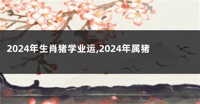 2024年生肖猪学业运,2024年属猪