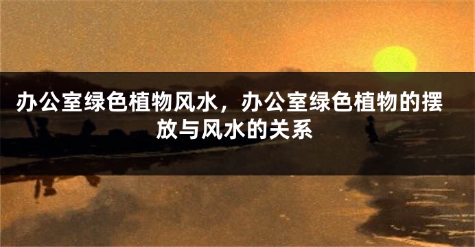 办公室绿色植物风水，办公室绿色植物的摆放与风水的关系