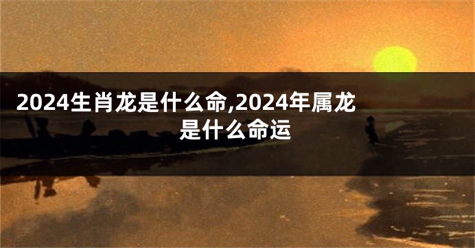 2024生肖龙是什么命,2024年属龙是什么命运