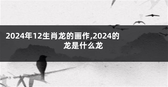 2024年12生肖龙的画作,2024的龙是什么龙