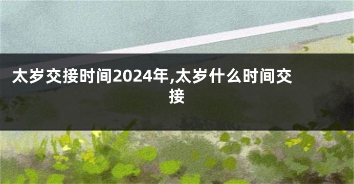 太岁交接时间2024年,太岁什么时间交接