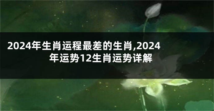 2024年生肖运程最差的生肖,2024年运势12生肖运势详解