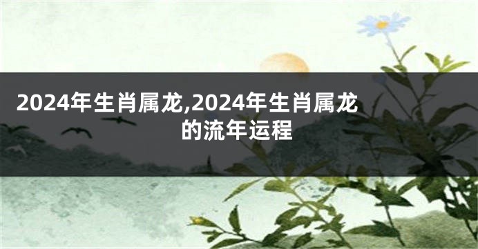 2024年生肖属龙,2024年生肖属龙的流年运程