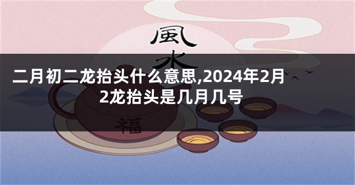 二月初二龙抬头什么意思,2024年2月2龙抬头是几月几号