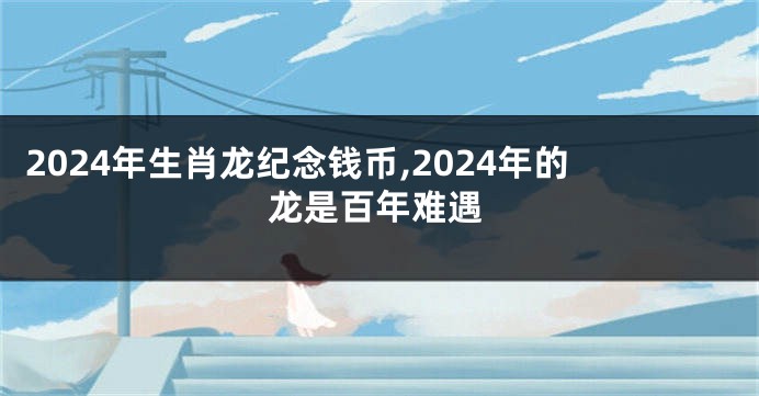 2024年生肖龙纪念钱币,2024年的龙是百年难遇