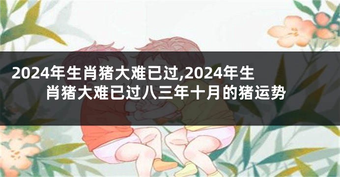 2024年生肖猪大难已过,2024年生肖猪大难已过八三年十月的猪运势