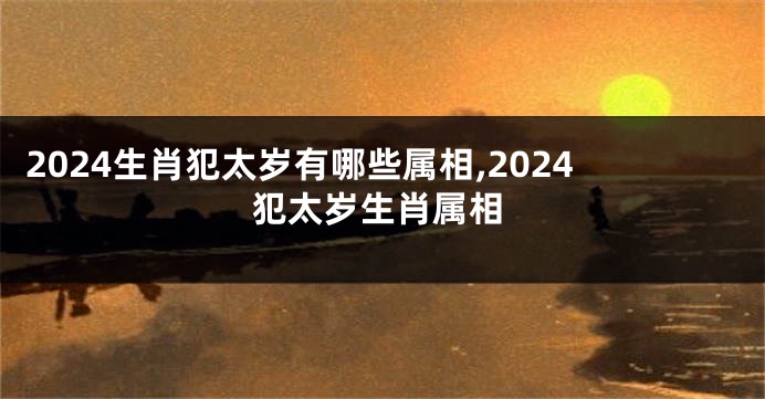 2024生肖犯太岁有哪些属相,2024犯太岁生肖属相