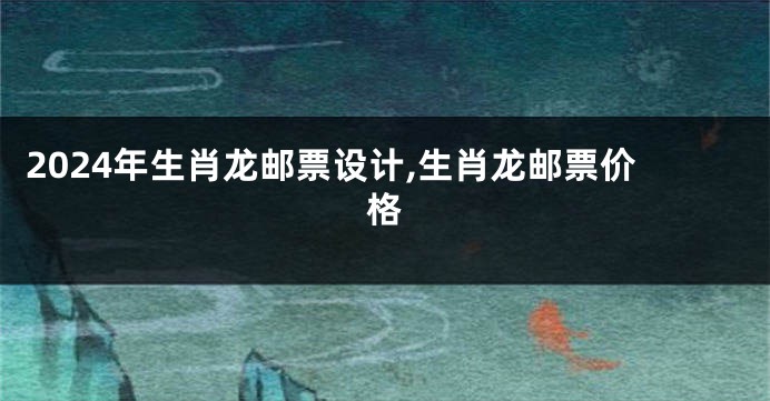 2024年生肖龙邮票设计,生肖龙邮票价格
