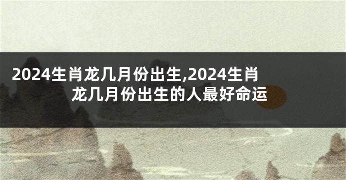 2024生肖龙几月份出生,2024生肖龙几月份出生的人最好命运