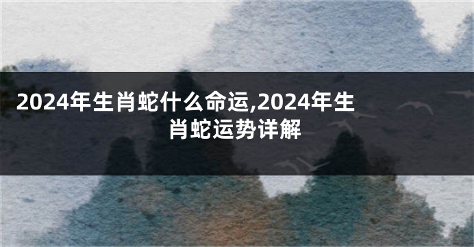 2024年生肖蛇什么命运,2024年生肖蛇运势详解