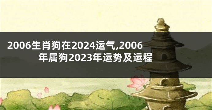 2006生肖狗在2024运气,2006年属狗2023年运势及运程