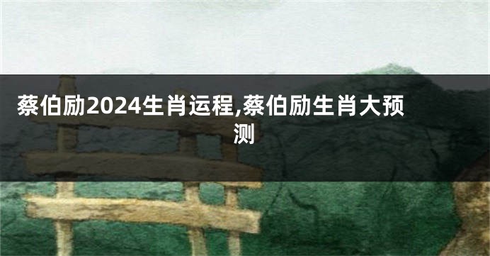蔡伯励2024生肖运程,蔡伯励生肖大预测