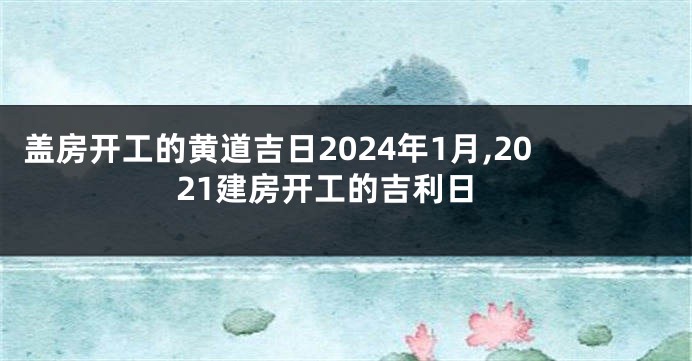 盖房开工的黄道吉日2024年1月,2021建房开工的吉利日