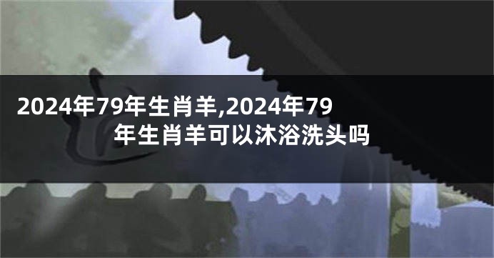 2024年79年生肖羊,2024年79年生肖羊可以沐浴洗头吗
