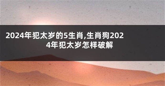 2024年犯太岁的5生肖,生肖狗2024年犯太岁怎样破解