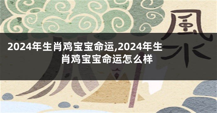 2024年生肖鸡宝宝命运,2024年生肖鸡宝宝命运怎么样