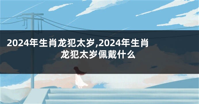 2024年生肖龙犯太岁,2024年生肖龙犯太岁佩戴什么
