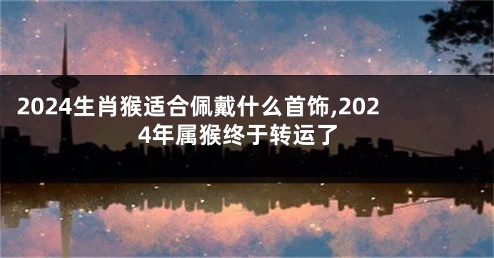 2024生肖猴适合佩戴什么首饰,2024年属猴终于转运了
