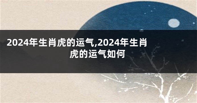 2024年生肖虎的运气,2024年生肖虎的运气如何