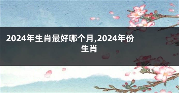 2024年生肖最好哪个月,2024年份生肖